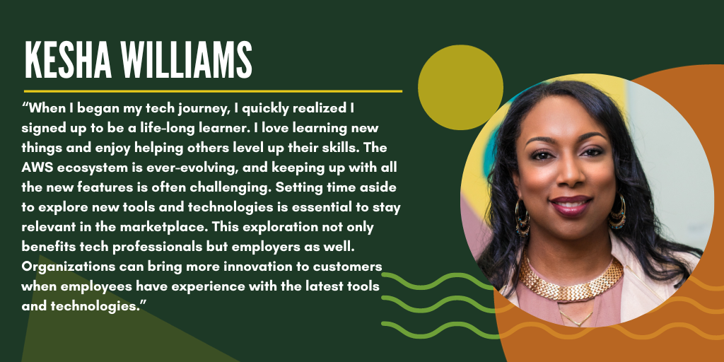 Quote from Kesha: "When I began my tech journey, I quickly realized I signed up to be a life-long learner. I love learning new things and enjoy helping others level up on their skills. The AWS ecosystem is ever-evolving, and keeping up with all the new features is often challenging. Setting time aside to explore new tools and technologies is essential to stay relevant in the marketplace. This exploration not only benefits tech professionals but employers as well. Organizations can bring more innovation to customers when employees have experience with the latest tools and technologies."