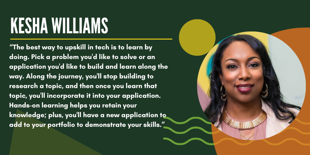 A quote from Kesha: "The best way to upskill in tech is to learn by doing. Pick a problem you'd like to build and learn along the way. Along the journey, you'll stop building to research a topic, and then once you learn that topic, you'll incorporate it into your application. Hands-on learning helps you retain your knowledge; plus, you'll have a new application to add to your portfolio to demonstrate your skills."